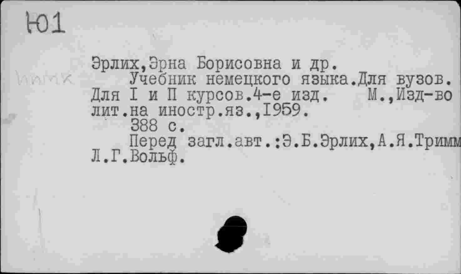 ﻿toi
Эрлих,Эрна Борисовна и др.
Учебник немецкого языка.Для вузов. Для I и П курсов.4-е изд. М.,Изд-во лит.на иностр.яз.,1959.
388 с.
Перед загл.авт.:Э.Б.Эрлих,А.Я.Тримм Л.Г.Вольф.